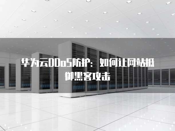 华为云DDoS防护:如何让网站抵御黑客攻击