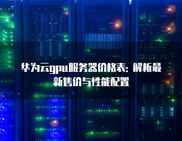 华为云gpu服务器价格表: 解析最新售价与性能配置
