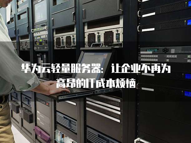 华为云轻量服务器:让企业不再为高昂的IT成本烦恼