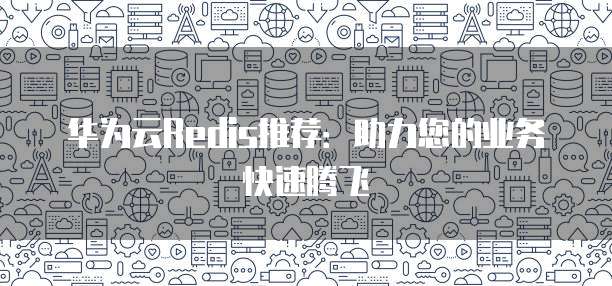 华为云Redis推荐:助力您的业务快速腾飞