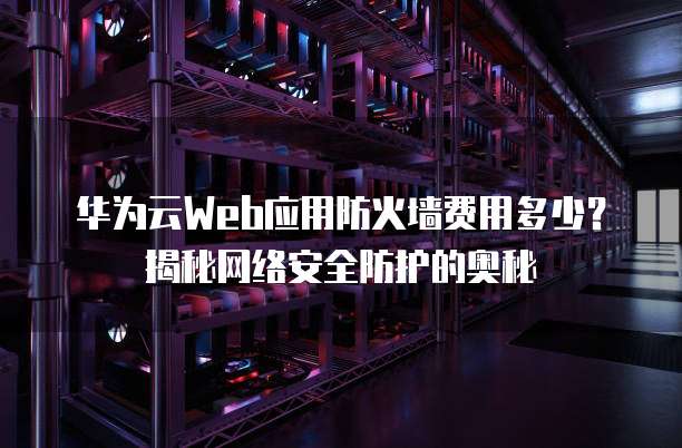 华为云Web应用防火墙费用多少?揭秘网络安全防护的奥秘