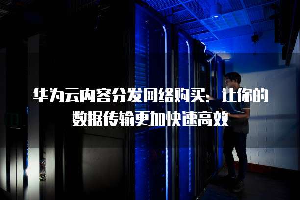 华为云内容分发网络购买:让你的数据传输更加快速高效