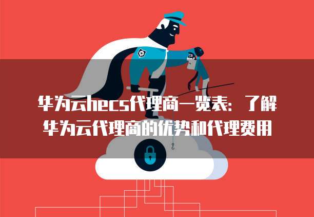 华为云hecs代理商一览表：了解华为云代理商的优势和代理费用