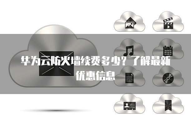 华为云防火墙续费多少?了解最新优惠信息