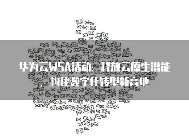 华为云WSA活动:释放云原生潜能,构建数字化转型新高地