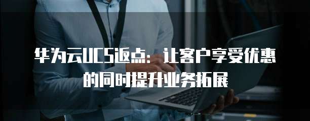 华为云UCS返点:让客户享受优惠的同时提升业务拓展