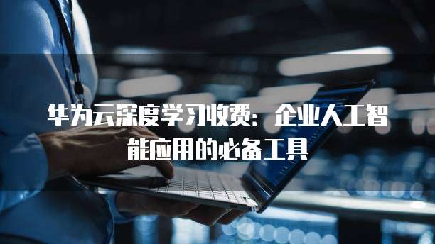 华为云深度学习收费：企业人工智能应用的必备工具
