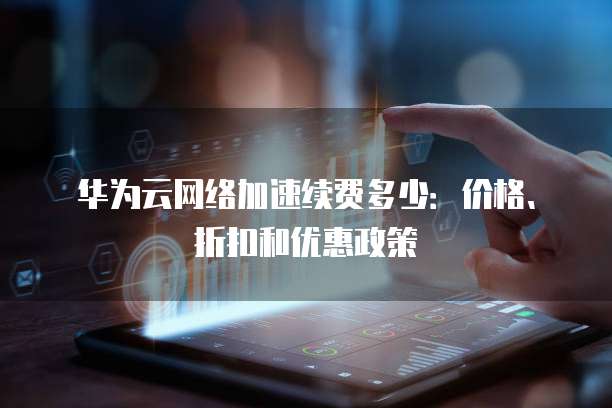 华为云网络加速续费多少:价格、折扣和优惠政策