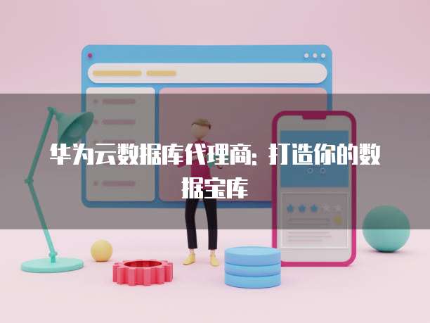 华为云数据库代理商: 打造你的数据宝库