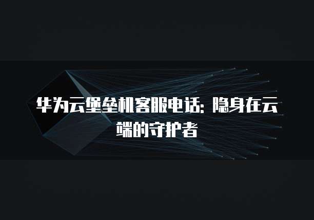 华为云堡垒机客服电话: 隐身在云端的守护者