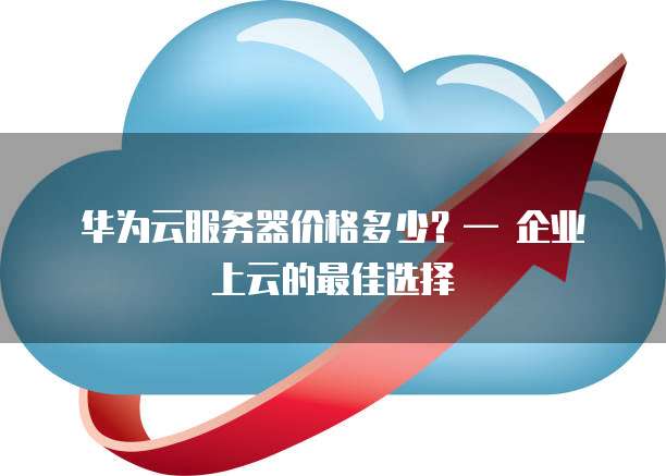 华为云服务器价格多少?— 企业上云的最佳选择