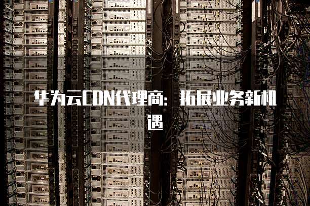 华为云CDN代理商:拓展业务新机遇