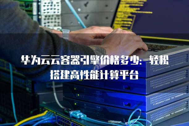 华为云云容器引擎价格多少:轻松搭建高性能计算平台