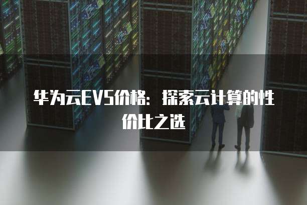 华为云EVS价格:探索云计算的性价比之选