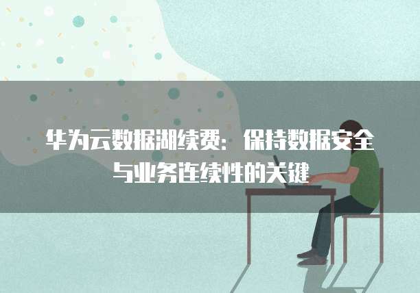 华为云数据湖续费:保持数据安全与业务连续性的关键