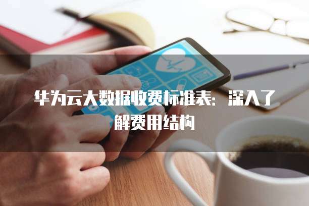 华为云大数据收费标准表:深入了解费用结构