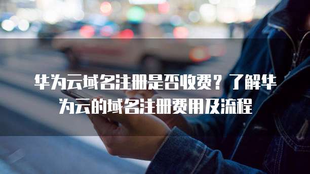 华为云域名注册是否收费?了解华为云的域名注册费用及流程
