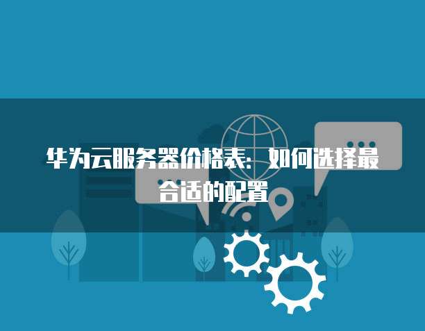 华为云服务器价格表:如何选择最合适的配置