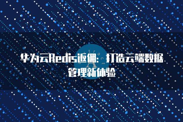 华为云Redis返佣：打造云端数据管理新体验