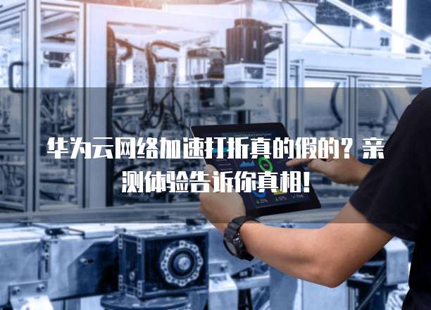 华为云网络加速打折真的假的?亲测体验告诉你真相!