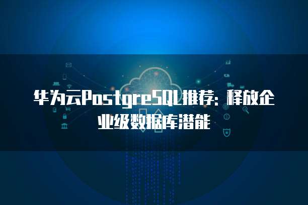 华为云PostgreSQL推荐: 释放企业级数据库潜能