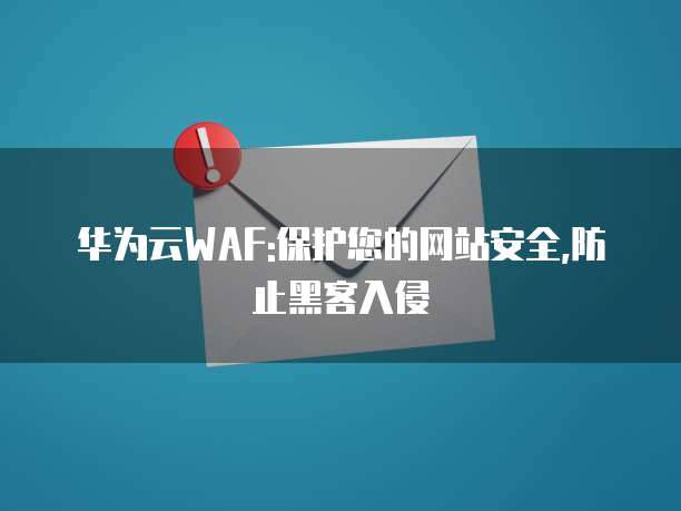 华为云WAF:保护您的网站安全,防止黑客入侵