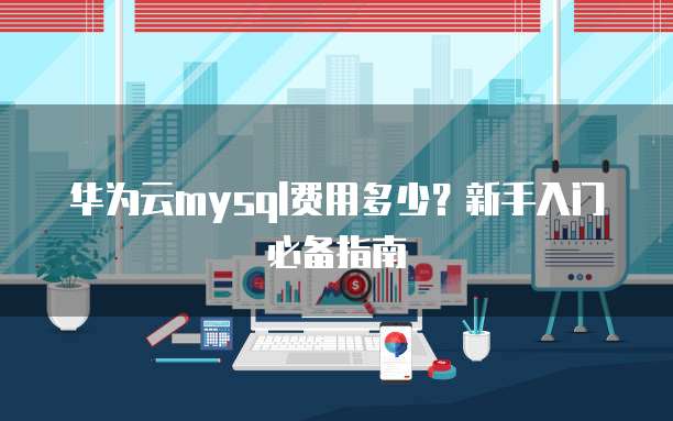 华为云mysql费用多少?新手入门必备指南