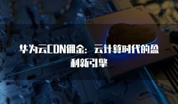 华为云CDN佣金:云计算时代的盈利新引擎