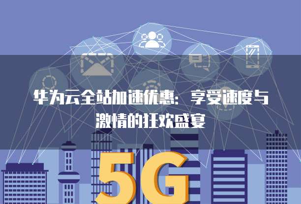 华为云全站加速优惠:享受速度与激情的狂欢盛宴