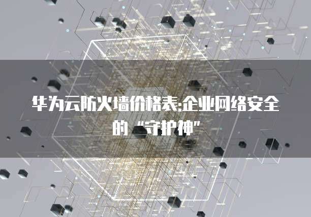 华为云防火墙价格表:企业网络安全的“守护神”