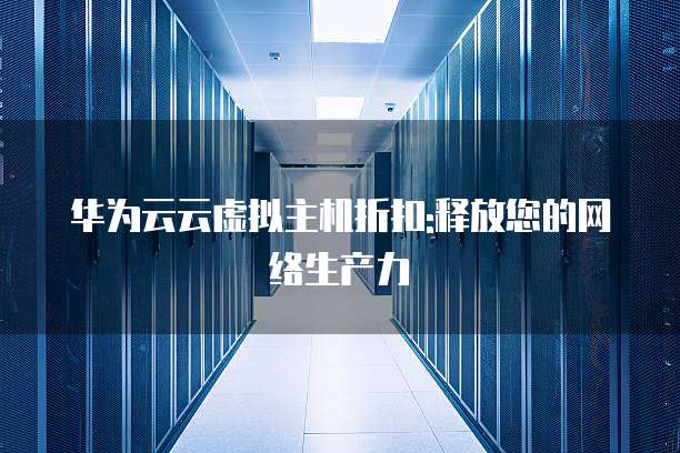 华为云云虚拟主机折扣:释放您的网络生产力