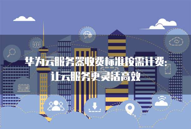 华为云服务器收费标准按需计费:让云服务更灵活高效