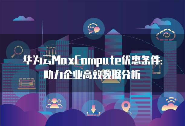 华为云MaxCompute优惠条件:助力企业高效数据分析