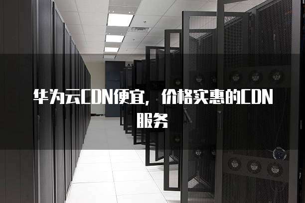 华为云CDN便宜,价格实惠的CDN服务