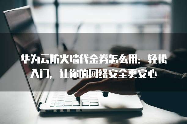 华为云防火墙代金券怎么用:轻松入门,让你的网络安全更安心