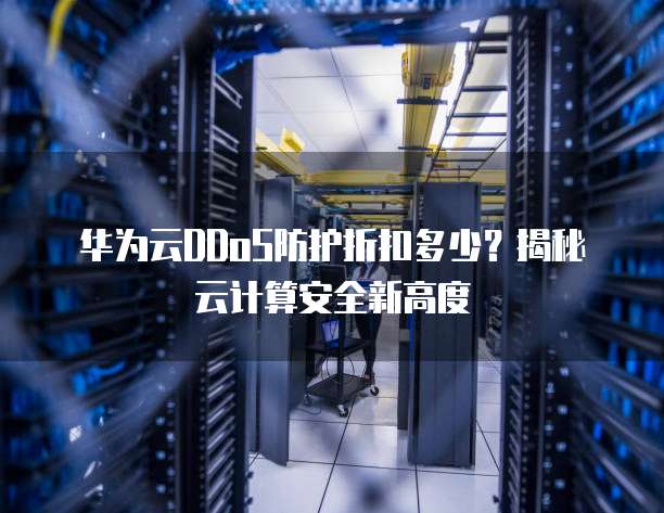 华为云DDoS防护折扣多少?揭秘云计算安全新高度