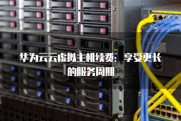华为云云虚拟主机续费:享受更长的服务周期