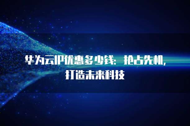 华为云IP优惠多少钱:抢占先机,打造未来科技