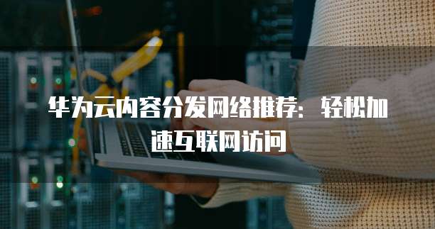 华为云内容分发网络推荐:轻松加速互联网访问