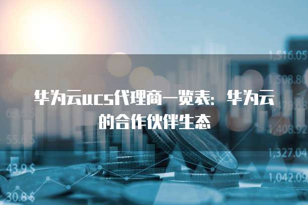 华为云ucs代理商一览表:华为云的合作伙伴生态