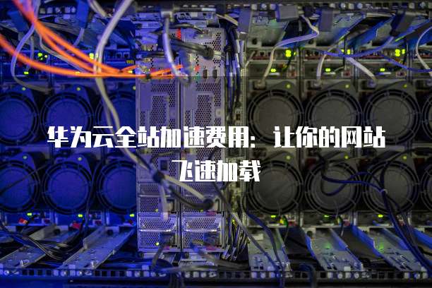 华为云全站加速费用：让你的网站飞速加载