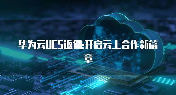 华为云UCS返佣:开启云上合作新篇章