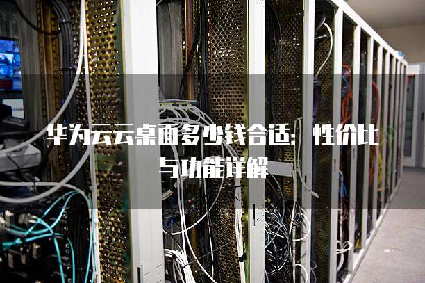 华为云云桌面多少钱合适:性价比与功能详解