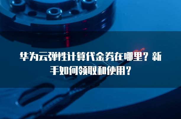 华为云弹性计算代金券在哪里？新手如何领取和使用？