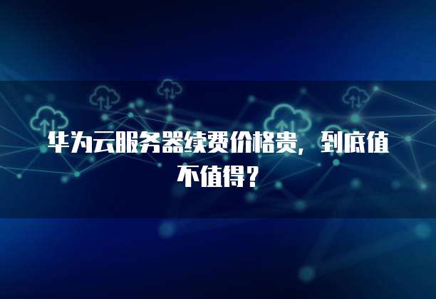 华为云服务器续费价格贵,到底值不值得?