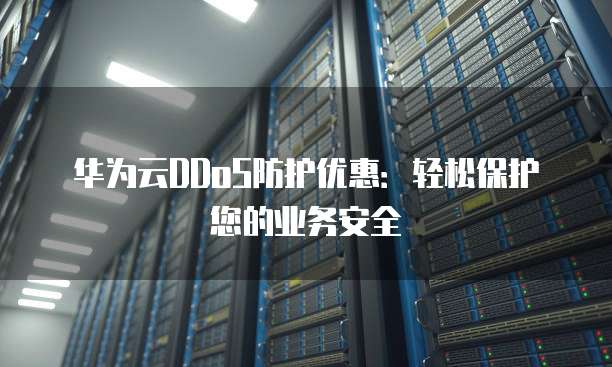 华为云DDoS防护优惠:轻松保护您的业务安全