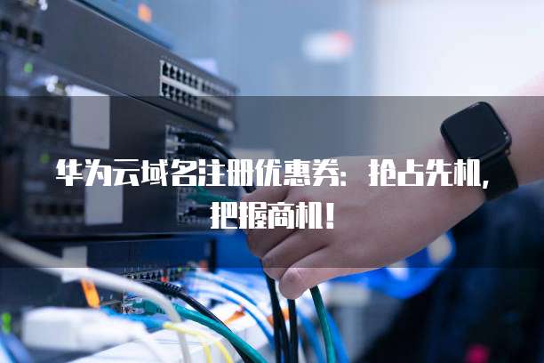 华为云域名注册优惠券:抢占先机,把握商机!