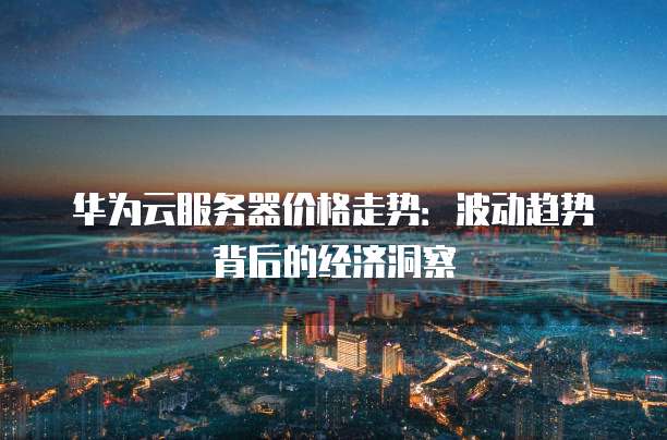 华为云服务器价格走势:波动趋势背后的经济洞察