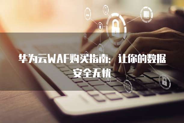 华为云WAF购买指南:让你的数据安全无忧