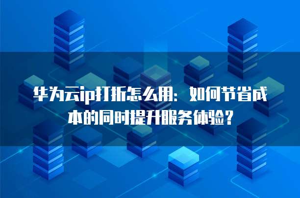 华为云ip打折怎么用：如何节省成本的同时提升服务体验？